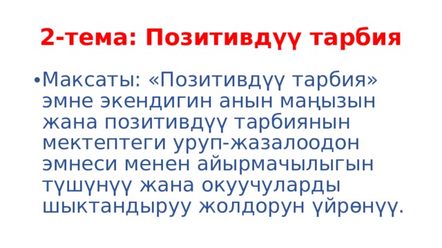 2-тема: Позитивдүү тарбия Максаты: «Позитивдүү тарбия» эмне экендигин анын маңызын жана позитивдүү тарбиянын мектептеги уруп-жазалоодон эмнеси менен айырмачылыгын түшүнүү жана окуучуларды шыктандыруу жолдорун үйрөнүү. 