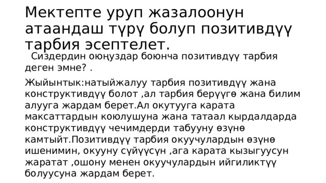 Мектепте уруп жазалоонун атаандаш түрү болуп позитивдүү тарбия эсептелет.  Сиздердин оюңуздар боюнча позитивдүү тарбия деген эмне? . Жыйынтык:натыйжалуу тарбия позитивдүү жана конструктивдүү болот ,ал тарбия берүүгө жана билим алууга жардам берет.Ал окутууга карата максаттардын коюлушуна жана татаал кырдалдарда конструктивдүү чечимдерди табууну өзүнө камтыйт.Позитивдүү тарбия окуучулардын өзүнө ишенимин, окууну сүйүүсүн ,ага карата кызыгуусун жаратат ,ошону менен окуучулардын ийгиликтүү болуусуна жардам берет. 