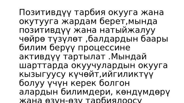  , Позитивдүү тарбия окууга жана окутууга жардам берет,мында позитивдүү жана натыйжалуу чөйрө түзүлөт ,балдардын баары билим берүү процессине активдүү тартылат .Мындай шарттарда окуучулардын окууга кызыгуусу күчөйт,ийгиликтүү болуу үчүн керек болгон алардын билимдери, көндүмдөрү жана өзүн-өзү тарбиялоосу жакшырат. 