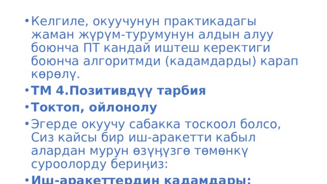 Келгиле, окуучунун практикадагы жаман жүрүм-турумунун алдын алуу боюнча ПТ кандай иштеш керектиги боюнча алгоритмди (кадамдарды) карап көрөлү. ТМ 4.Позитивдүү тарбия Токтоп, ойлонолу Эгерде окуучу сабакка тоскоол болсо, Сиз кайсы бир иш-аракетти кабыл алардан мурун өзүӊүзгө төмөнкү суроолорду бериӊиз: Иш-аракеттердин кадамдары: 