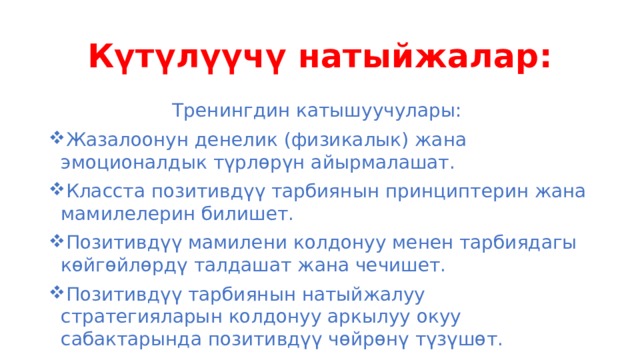 Күтүлүүчү натыйжалар: Тренингдин катышуучулары: Жазалоонун денелик (физикалык) жана эмоционалдык түрлөрүн айырмалашат. Класста позитивдүү тарбиянын принциптерин жана мамилелерин билишет. Позитивдүү мамилени колдонуу менен тарбиядагы көйгөйлөрдү талдашат жана чечишет. Позитивдүү тарбиянын натыйжалуу стратегияларын колдонуу аркылуу окуу сабактарында позитивдүү чөйрөнү түзүшөт. 
