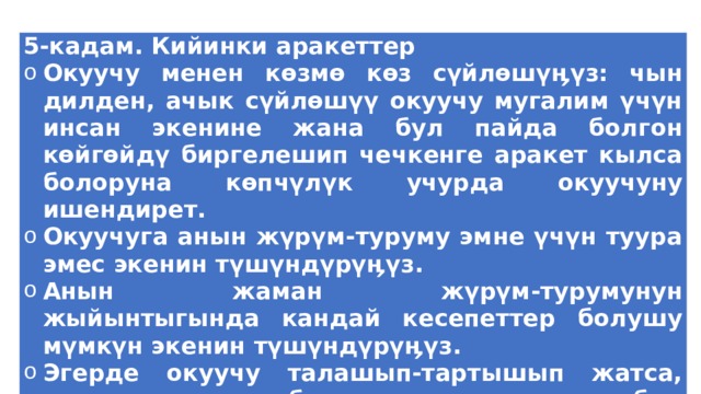 5-кадам. Кийинки аракеттер Окуучу менен көзмө көз сүйлөшүӊүз: чын дилден, ачык сүйлөшүү окуучу мугалим үчүн инсан экенине жана бул пайда болгон көйгөйдү биргелешип чечкенге аракет кылса болоруна көпчүлүк учурда окуучуну ишендирет. Окуучуга анын жүрүм-туруму эмне үчүн туура эмес экенин түшүндүрүӊүз. Анын жаман жүрүм-турумунун жыйынтыгында кандай кесепеттер болушу мүмкүн экенин түшүндүрүӊүз. Эгерде окуучу талашып-тартышып жатса, токтоо үн менен бул кесепеттерди дагы бир жолу кайталаӊыз… 