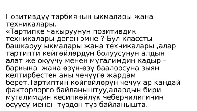 Позитивдүү тарбиянын ыкмалары жана техникалары.  «Тартипке чакыруунун позитивдик техникалары деген эмне ?-Бул классты башкаруу ыкмалары жана техникалары ,алар тартипти көйгөйлөрдүн болуусунун алдын алат же окуучу менен мугалимдин кадыр –баркына жана өзүн-өзү баалоосуна зыян келтирбестен аны чечүүгө жардам берет.Тартиптин көйгөйлөрүн чечүү ар кандай факторлорго байланыштуу,алардын бири мугалимдин кесипкөйлүк чеберчилигинин өсүүсү менен түздөн түз байланышта.   