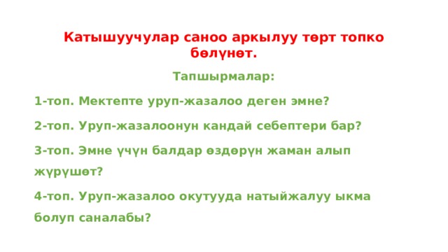  Катышуучулар саноо аркылуу төрт топко бөлүнөт. Тапшырмалар: 1-топ. Мектепте уруп-жазалоо деген эмне? 2-топ. Уруп-жазалоонун кандай себептери бар? 3-топ. Эмне үчүн балдар өздөрүн жаман алып жүрүшөт? 4-топ. Уруп-жазалоо окутууда натыйжалуу ыкма болуп саналабы? 