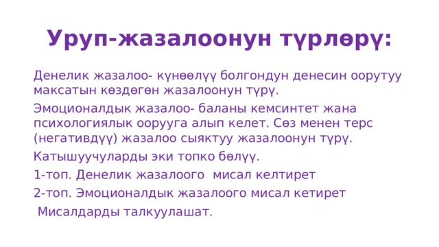 Уруп-жазалоонун түрлөрү: Денелик жазалоо- күнөөлүү болгондун денесин оорутуу максатын көздөгөн жазалоонун түрү. Эмоционалдык жазалоо- баланы кемсинтет жана психологиялык оорууга алып келет. Сөз менен терс (негативдүү) жазалоо сыяктуу жазалоонун түрү. Катышуучуларды эки топко бөлүү. 1-топ. Денелик жазалоого мисал келтирет 2-топ. Эмоционалдык жазалоого мисал кетирет  Мисалдарды талкуулашат. 