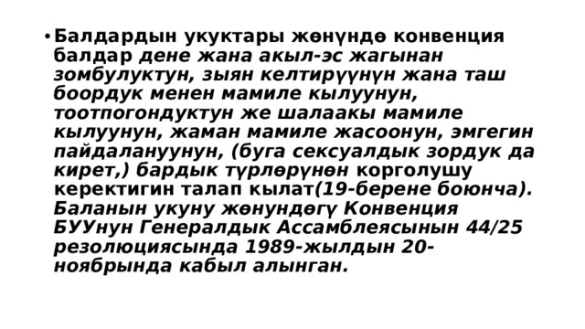 Балдардын укуктары жөнүндө конвенция балдар дене жана акыл-эс жагынан зомбулуктун, зыян келтирүүнүн жана таш боордук менен мамиле кылуунун, тоотпогондуктун же шалаакы мамиле кылуунун, жаман мамиле жасоонун, эмгегин пайдалануунун, (буга сексуалдык зордук да кирет,) бардык түрлөрүнөн корголушу керектигин талап кылат (19-берене боюнча). Баланын укуну жөнундөгү Конвенция БУУнун Генералдык Ассамблеясынын 44/25 резолюциясында 1989-жылдын 20-ноябрында кабыл алынган. 
