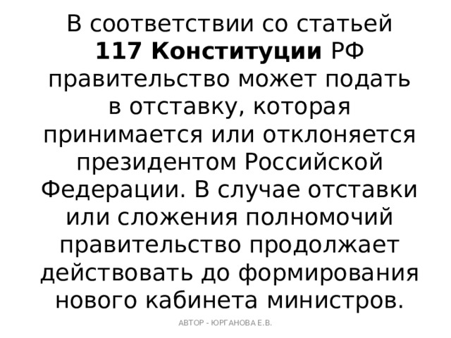 В соответствии со статьей 117 Конституции РФ правительство может подать в отставку, которая принимается или отклоняется президентом Российской Федерации. В случае отставки или сложения полномочий правительство продолжает действовать до формирования нового кабинета министров. АВТОР - ЮРГАНОВА Е.В. 