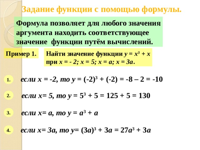 Задание функции с помощью формулы. Формула позволяет для любого значения аргумента находить соответствующее значение функции путём вычислений. Пример 1. Найти значение функции y = x 3 + x при х = - 2; х = 5; х = а; х = 3а . если х = -2, то у = (-2) 3 + (-2) = -8 – 2 = -10 1. если х= 5, то у = 5 3 + 5 = 125 + 5 = 130 2. если х= а, то у = а 3 + а  3. если х= 3а, то у = (3 а ) 3 + 3 а = 27 а 3 + 3 а 4. 