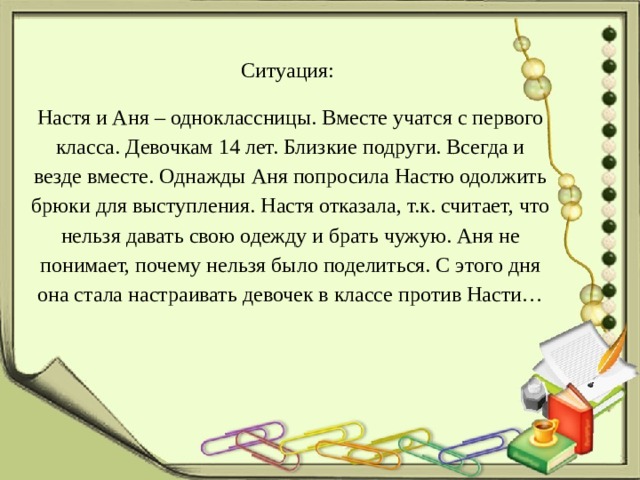 Ситуация: Настя и Аня – одноклассницы. Вместе учатся с первого класса. Девочкам 14 лет. Близкие подруги. Всегда и везде вместе. Однажды Аня попросила Настю одолжить брюки для выступления. Настя отказала, т.к. считает, что нельзя давать свою одежду и брать чужую. Аня не понимает, почему нельзя было поделиться. С этого дня она стала настраивать девочек в классе против Насти… 