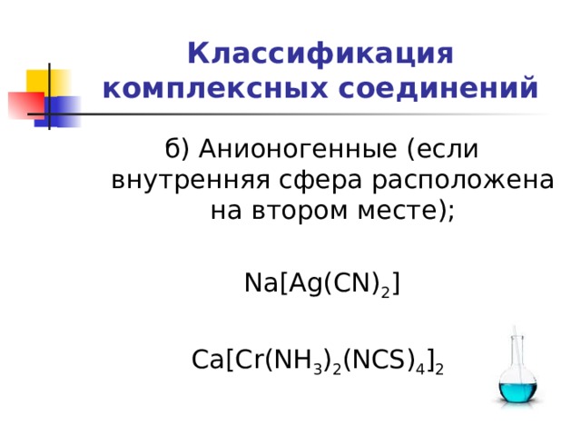 Классификация комплексных соединений б) Анионогенные (если внутренняя сфера расположена на втором месте); Na[Ag(CN) 2 ] Ca[Cr(NH 3 ) 2 (NCS) 4 ] 2  