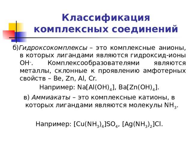 Классификация комплексных соединений б) Гидроксокомплексы  – это комплексные анионы, в которых лигандами являются гидроксид-ионы OH – . Комплексообразователями являются металлы, склонные к проявлению амфотерных свойств – Be, Zn, Al, Cr. Например: Na[Al(OH) 4 ], Ba[Zn(OH) 4 ]. в)  Аммиакаты  – это комплексные катионы, в которых лигандами являются молекулы NH 3 . Например: [Cu(NH 3 ) 4 ]SO 4 , [Ag(NH 3 ) 2 ]Cl. 