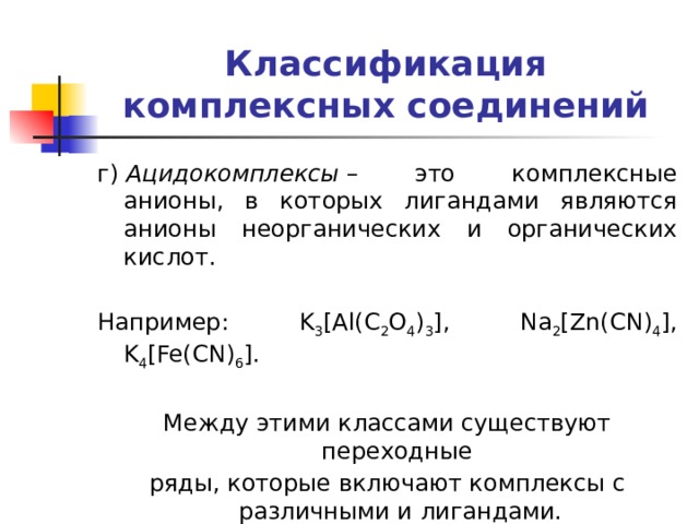 Классификация комплексных соединений г)  Ацидокомплексы  – это комплексные анионы, в которых лигандами являются анионы неорганических и органических кислот. Например: K 3 [Al(C 2 O 4 ) 3 ], Na 2 [Zn(CN) 4 ], K 4 [Fe(CN) 6 ]. Между этими классами существуют переходные ряды, которые включают комплексы с различными и лигандами. 