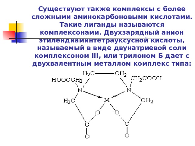Существуют также комплексы с более сложными аминокарбоновыми кислотами. Такие лиганды называются комплексонами. Двухзарядный анион этилендиаминтетрауксусной кислоты, называемый в виде двунатриевой соли комплексоном III, или трилоном Б дает с двухвалентным металлом комплекс типа:    