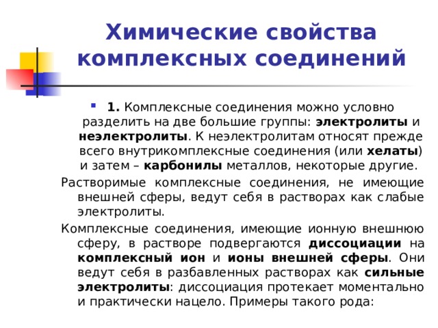 Химические свойства комплексных соединений   1. Комплексные соединения можно условно разделить на две большие группы: электролиты и неэлектролиты . К неэлектролитам относят прежде всего внутрикомплексные соединения (или хелаты ) и затем – карбонилы металлов, некоторые другие. Растворимые комплексные соединения, не имеющие внешней сферы, ведут себя в растворах как слабые электролиты. Комплексные соединения, имеющие ионную внешнюю сферу, в растворе подвергаются диссоциации на комплексный ион и ионы внешней сферы . Они ведут себя в разбавленных растворах как сильные электролиты : диссоциация протекает моментально и практически нацело. Примеры такого рода: 