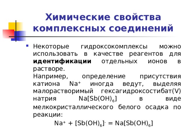 Химические свойства комплексных соединений Некоторые гидроксокомплексы можно использовать в качестве реагентов для идентификации отдельных ионов в растворе.  Например, определение присутствия катиона Na + иногда ведут, выделяя малорастворимый гексагидроксостибат(V) натрия Na[Sb(OH) 6 ] в виде мелкокристаллического белого осадка по реакции: Na + + [Sb(OH) 6 ] - = Na[Sb(OH) 6 ] 