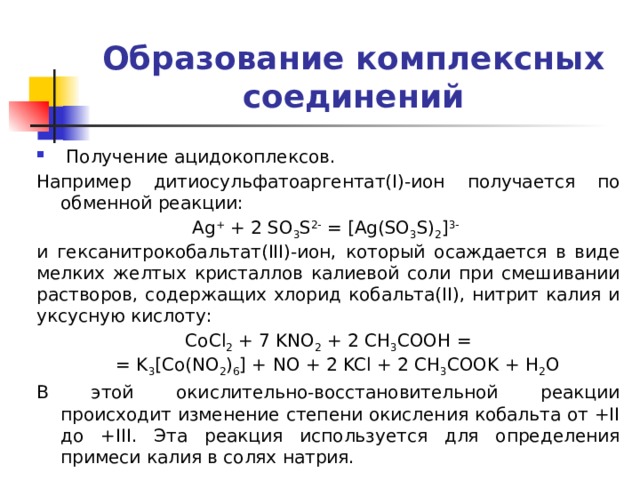 Образование комплексных соединений  Получение  ацидокоплексов. Например дитиосульфатоаргентат(I)-ион получается по обменной реакции: Ag + + 2 SO 3 S 2- = [Ag(SO 3 S) 2 ] 3-  и гексанитрокобальтат(III)-ион, который осаждается в виде мелких желтых кристаллов калиевой соли при смешивании растворов, содержащих хлорид кобальта(II), нитрит калия и уксусную кислоту: CoCl 2 + 7 KNO 2 + 2 CH 3 COOH =  = K 3 [Co(NO 2 ) 6 ] + NO + 2 KCl + 2 CH 3 COOK + H 2 O В этой окислительно-восстановительной реакции происходит изменение степени окисления кобальта от +II до +III. Эта реакция используется для определения примеси калия в солях натрия. 