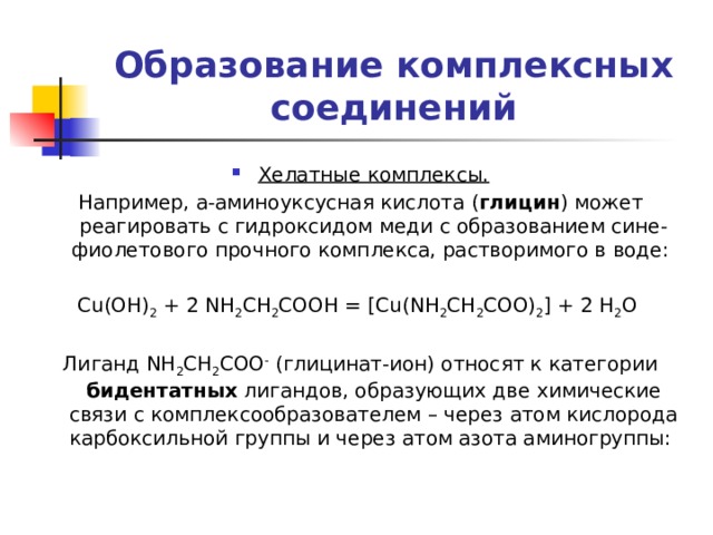 Образование комплексных соединений Хелатные комплексы. Например, a-аминоуксусная кислота ( глицин ) может реагировать с гидроксидом меди с образованием сине-фиолетового прочного комплекса, растворимого в воде: Cu(OH) 2 + 2 NH 2 CH 2 COOH = [Cu(NH 2 CH 2 COO) 2 ] + 2 H 2 O Лиганд NH 2 CH 2 COO - (глицинат-ион) относят к категории бидентатных лигандов, образующих две химические связи с комплексообразователем – через атом кислорода карбоксильной группы и через атом азота аминогруппы: 