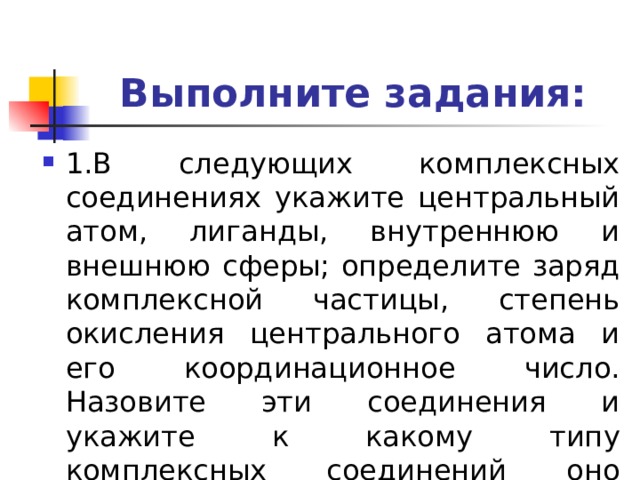 Выполните задания: 1.В следующих комплексных соединениях укажите центральный атом, лиганды, внутреннюю и внешнюю сферы; определите заряд комплексной частицы, степень окисления центрального атома и его координационное число. Назовите эти соединения и укажите к какому типу комплексных соединений оно относится. 