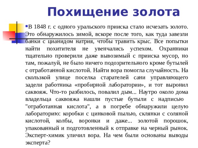 Похищение золота В 1848 г. с одного уральского прииска стало исчезать золото. Это обнаружилось зимой, вскоре после того, как туда завезли банки с цианидом натрия, чтобы травить крыс. Все попытки найти похитителя не увенчались успехом. Охранники тщательно проверили даже вывозимый с прииска мусор, но там, пожалуй, не было ничего подозрительного кроме бутылей с отработанной кислотой. Найти вора помогла случайность. На скользкой улице поселка старателей сани управляющего задели работника «пробирной лаборатории», и тот выронил саквояж. Что-то разбилось, повалил дым... Наутро около дома владельца саквояжа нашли пустые бутыли с надписью 