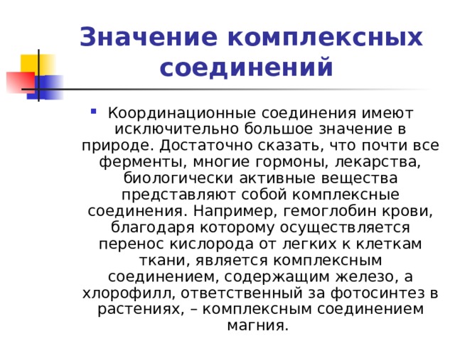 Значение комплексных соединений Координационные соединения имеют исключительно большое значение в природе. Достаточно сказать, что почти все ферменты, многие гормоны, лекарства, биологически активные вещества представляют собой комплексные соединения. Например, гемоглобин крови, благодаря которому осуществляется перенос кислорода от легких к клеткам ткани, является комплексным соединением, содержащим железо, а хлорофилл, ответственный за фотосинтез в растениях, – комплексным соединением магния. 