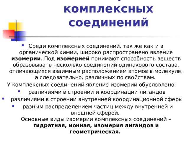 Изомерия комплексных соединений   Среди комплексных соединений, так же как и в органической химии, широко распространено явление изомерии . Под изомерией понимают способность веществ образовывать несколько соединений одинакового состава, отличающихся взаимным расположением атомов в молекуле, а следовательно, различных по свойствам. У комплексных соединений явление изомерии обусловлено:  различиями в строении и координации лигандов  различиями в строении внутренней координационной сферы  разным распределением частиц между внутренней и внешней сферой.  Основные виды изомерии комплексных соединений – гидратная, ионная, изомерия лигандов  и  геометрическая. 