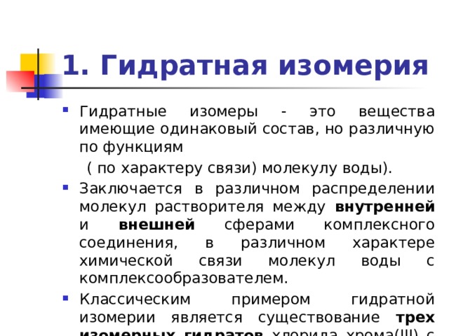 1. Гидратная изомерия Гидратные изомеры - это вещества имеющие одинаковый состав, но различную по функциям  ( по характеру связи) молекулу воды). Заключается в различном распределении молекул растворителя между внутренней и внешней сферами комплексного соединения, в различном характере химической связи молекул воды с комплексообразователем. Классическим примером гидратной изомерии является существование трех изомерных гидратов хлорида хрома(III) с общей формулой CrCl 3 . 6 H 2 O. 