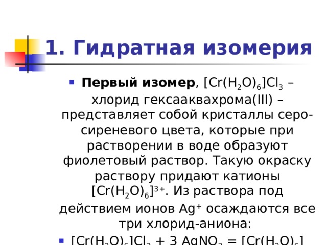 1. Гидратная изомерия Первый изомер , [Cr(H 2 O) 6 ]Cl 3 – хлорид гексааквахрома(III) – представляет собой кристаллы серо-сиреневого цвета, которые при растворении в воде образуют фиолетовый раствор. Такую окраску раствору придают катионы [Cr(H 2 O) 6 ] 3+ . Из раствора под действием ионов Ag + осаждаются все три хлорид-аниона: [Cr(H 2 O) 6 ]Cl 3 + 3 AgNO 3 = [Cr(H 2 O) 6 ](NO 3 ) 3 + 3 AgCl¯ 