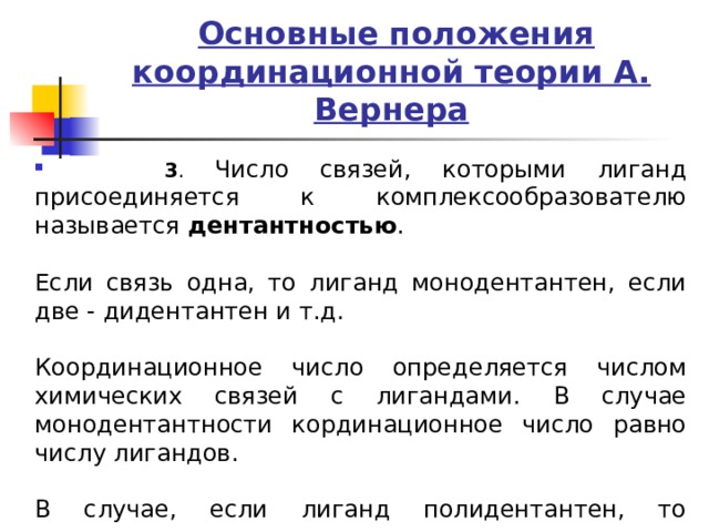  Основные положения координационной теории А. Вернера  3 . Число связей, которыми лиганд присоединяется к комплексообразователю называется дентантностью .   Если связь одна, то лиганд монодентантен, если две - дидентантен и т.д.   Координационное число определяется числом химических связей с лигандами. В случае монодентантности кординационное число равно числу лигандов.   В случае, если лиганд полидентантен, то координационное число равно числу лигандов умноженное на дентантность лигандов. 