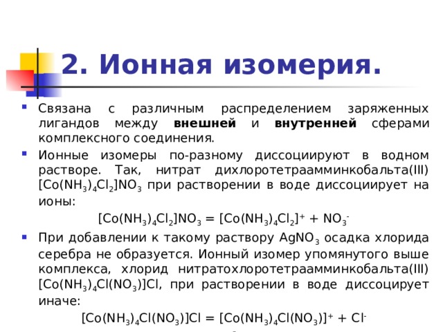 2. Ионная изомерия. Связана с различным распределением заряженных лигандов между внешней и внутренней сферами комплексного соединения. Ионные изомеры по-разному диссоциируют в водном растворе. Так, нитрат дихлоротетраамминкобальта(III) [Co(NH 3 ) 4 Cl 2 ]NO 3 при растворении в воде диссоциирует на ионы: [Co(NH 3 ) 4 Cl 2 ]NO 3 = [Co(NH 3 ) 4 Cl 2 ] + + NO 3 -  При добавлении к такому раствору AgNO 3 осадка хлорида серебра не образуется. Ионный изомер упомянутого выше комплекса, хлорид нитратохлоротетраамминкобальта(III) [Co(NH 3 ) 4 Cl(NO 3 )]Cl, при растворении в воде диссоцирует иначе: [Co(NH 3 ) 4 Cl(NO 3 )]Cl = [Co(NH 3 ) 4 Cl(NO 3 )] + + Cl -  Из этого раствора при добавлении AgNO 3 выделяется осадок AgCl. 