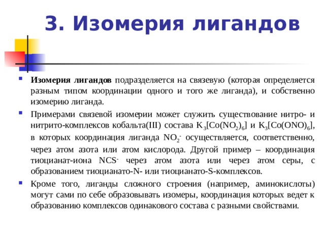 3. Изомерия лигандов   Изомерия лигандов подразделяется на связевую (которая определяется разным типом координации одного и того же лиганда), и собственно изомерию лиганда. Примерами связевой изомерии может служить существование нитро- и нитрито-комплексов кобальта(III) состава K 3 [Co(NO 2 ) 6 ] и K 3 [Co(ONO) 6 ], в которых координация лиганда NO 2 - осуществляется, соответственно, через атом азота или атом кислорода. Другой пример – координация тиоцианат-иона NCS - через атом азота или через атом серы, с образованием тиоцианато-N- или тиоцианато-S-комплексов. Кроме того, лиганды сложного строения (например, аминокислоты) могут сами по себе образовывать изомеры, координация которых ведет к образованию комплексов одинакового состава с разными свойствами. 