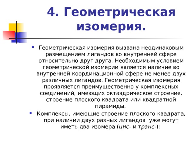 4. Геометрическая изомерия.   Геометрическая изомерия вызвана неодинаковым размещением лигандов во внутренней сфере относительно друг друга. Необходимым условием геометрической изомерии является наличие во внутренней координационной сфере не менее двух различных лигандов. Геометрическая изомерия проявляется преимущественно у комплексных соединений, имеющих октаэдрическое строение, строение плоского квадрата или квадратной пирамиды. Комплексы, имеющие строение плоского квадрата, при наличии двух разных лигандов уже могут иметь два изомера ( цис- и транс- ): 