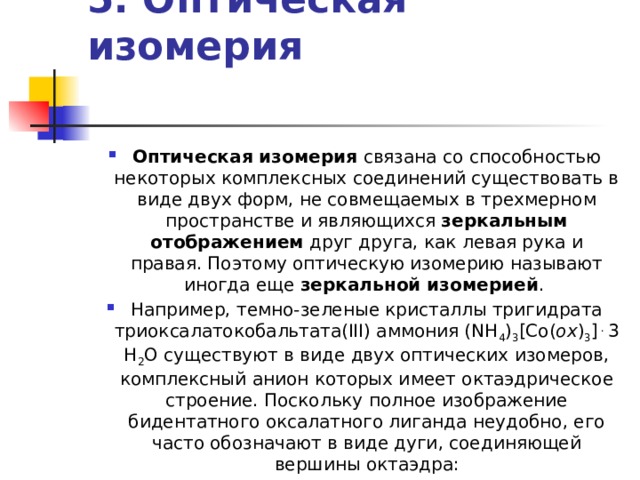 5. Оптическая изомерия    Оптическая изомерия связана со способностью некоторых комплексных соединений существовать в виде двух форм, не совмещаемых в трехмерном пространстве и являющихся зеркальным отображением друг друга, как левая рука и правая. Поэтому оптическую изомерию называют иногда еще зеркальной изомерией . Например, темно-зеленые кристаллы тригидрата триоксалатокобальтата(III) аммония (NH 4 ) 3 [Co( ox ) 3 ] . 3 H 2 O существуют в виде двух оптических изомеров, комплексный анион которых имеет октаэдрическое строение. Поскольку полное изображение бидентатного оксалатного лиганда неудобно, его часто обозначают в виде дуги, соединяющей вершины октаэдра: 
