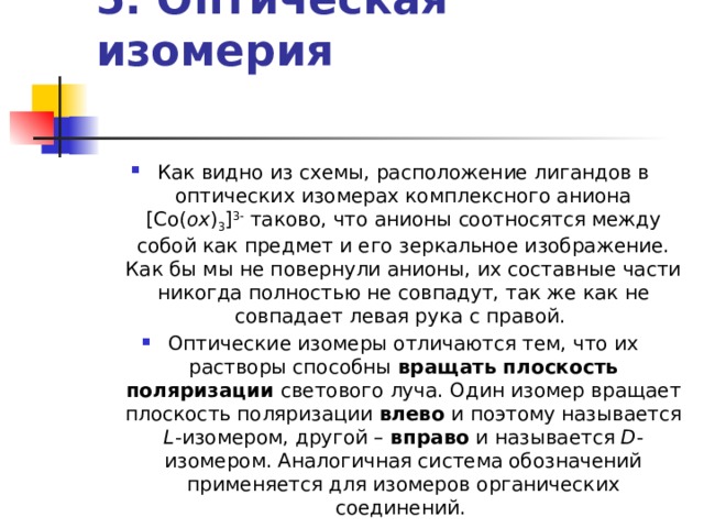 5. Оптическая изомерия    Как видно из схемы, расположение лигандов в оптических изомерах комплексного аниона [Co( ox ) 3 ] 3- таково, что анионы соотносятся между собой как предмет и его зеркальное изображение. Как бы мы не повернули анионы, их составные части никогда полностью не совпадут, так же как не совпадает левая рука с правой. Оптические изомеры отличаются тем, что их растворы способны вращать плоскость поляризации светового луча. Один изомер вращает плоскость поляризации влево и поэтому называется L -изомером, другой – вправо и называется D -изомером. Аналогичная система обозначений применяется для изомеров органических соединений. 