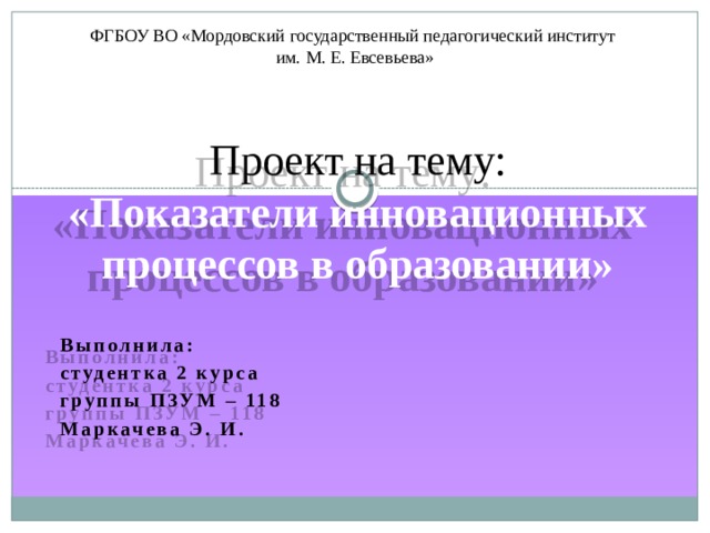 ФГБОУ ВО «Мордовский государственный педагогический институт  им. М. Е. Евсевьева» Проект на тему:  «Показатели инновационных процессов в образовании» Выполнила: студентка 2 курса группы ПЗУМ – 118 Маркачева Э. И. 