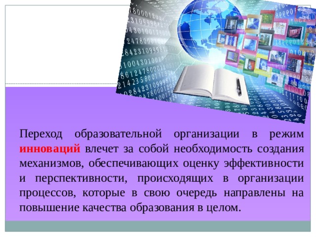 Переход образовательной организации в режим инноваций влечет за собой необходимость создания механизмов, обеспечивающих оценку эффективности и перспективности, происходящих в организации процессов, которые в свою очередь направлены на повышение качества образования в целом. 