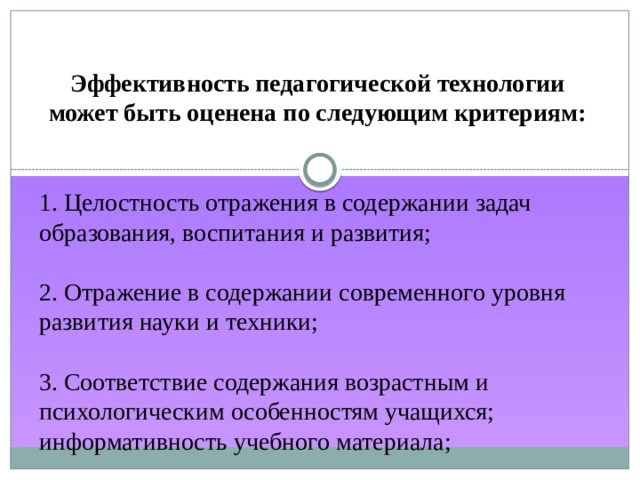 Эффективность педагогической технологии может быть оценена по следующим критериям: 1. Целостность отражения в содержании задач образования, воспитания и развития;   2. Отражение в содержании современного уровня развития науки и техники;   3. Соответствие содержания возрастным и психологическим особенностям учащихся; информативность учебного материала; 