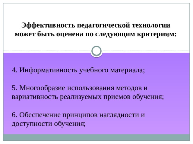 Эффективность педагогической технологии может быть оценена по следующим критериям: 4. Информативность учебного материала; 5. Многообразие использования методов и вариативность реализуемых приемов обучения; 6. Обеспечение принципов наглядности и доступности обучения; 