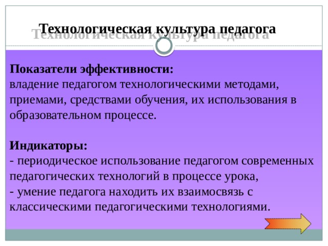 Технологическая культура педагога Показатели  эффективности: владение педагогом технологическими методами, приемами, средствами обучения, их использования в образовательном процессе. Индикаторы: - периодическое использование педагогом современных педагогических технологий в процессе урока, - умение педагога находить их взаимосвязь с классическими педагогическими технологиями. 