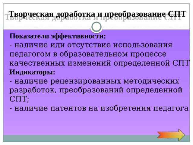 Творческая доработка и преобразование СПТ Показатели  эффективности: - наличие или отсутствие использования педагогом в образовательном процессе качественных изменений определенной СПТ Индикаторы: - наличие рецензированных методических разработок, преобразований определенной СПТ; - наличие патентов на изобретения педагога 