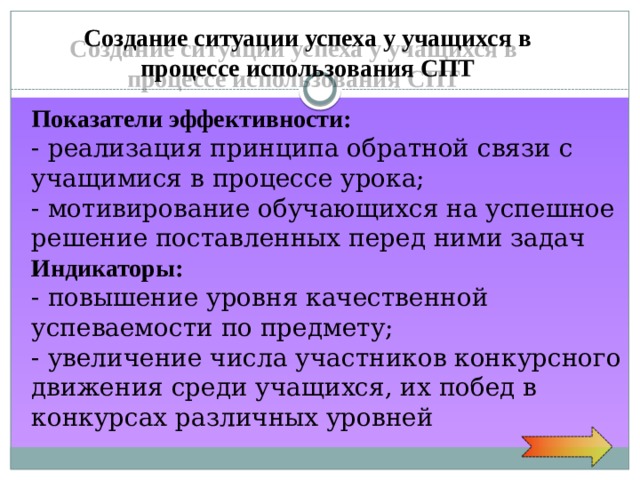 Создание ситуации успеха у учащихся в процессе использования СПТ Показатели  эффективности: - реализация принципа обратной связи с учащимися в процессе урока; - мотивирование обучающихся на успешное решение поставленных перед ними задач Индикаторы: - повышение уровня качественной успеваемости по предмету; - увеличение числа участников конкурсного движения среди учащихся, их побед в конкурсах различных уровней 