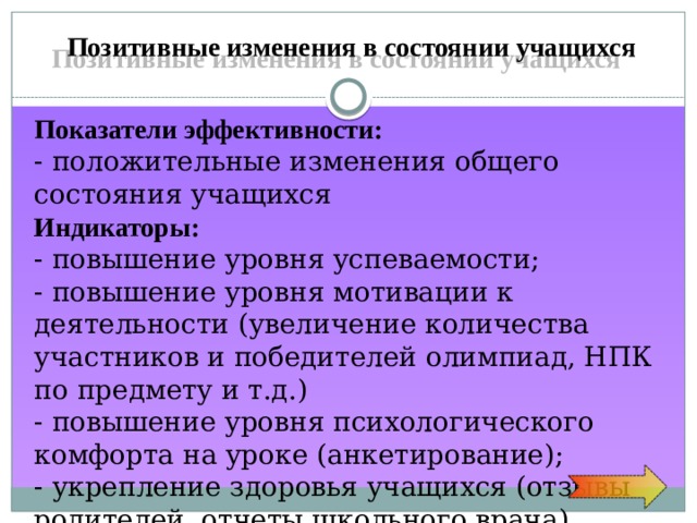 Позитивные изменения в состоянии учащихся Показатели  эффективности: - положительные изменения общего состояния учащихся Индикаторы: - повышение уровня успеваемости; - повышение уровня мотивации к деятельности (увеличение количества участников и победителей олимпиад, НПК по предмету и т.д.) - повышение уровня психологического комфорта на уроке (анкетирование); - укрепление здоровья учащихся (отзывы родителей, отчеты школьного врача) 
