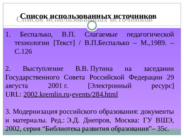 Список использованных источников 1. Беспалько, В.П. Слагаемые педагогической технологии [Текст] / В.П.Беспалько – М.,1989. – С.126 2. Выступление В.В. Путина на заседании Государственного Совета Российской Федерации 29 августа 2001 г. [Электронный ресурс] URL:  2002.kremlin.ru › events/284.html 3. Модернизация российского образования: документы и материалы. Ред.: Э.Д. Днепров, Москва: ГУ ВШЭ, 2002, серия “Библиотека развития образования”– 35c. 