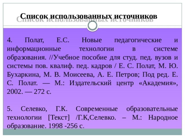 Список использованных источников 4. Полат, Е.С. Новые педагогические и информационные технологии в системе образования. //Учебное пособие для студ. пед. вузов и системы пов. квалиф. пед. кадров / Е. С. Полат, М. Ю. Бухаркина, М. В. Моисеева, А. Е. Петров; Под ред. Е. С. Полат. — М.: Издательский центр «Академия», 2002. — 272 с. 5. Селевко, Г.К. Современные образовательные технологии [Текст] /Г.К,Селевко. – М.: Народное образование. 1998 -256 с . 