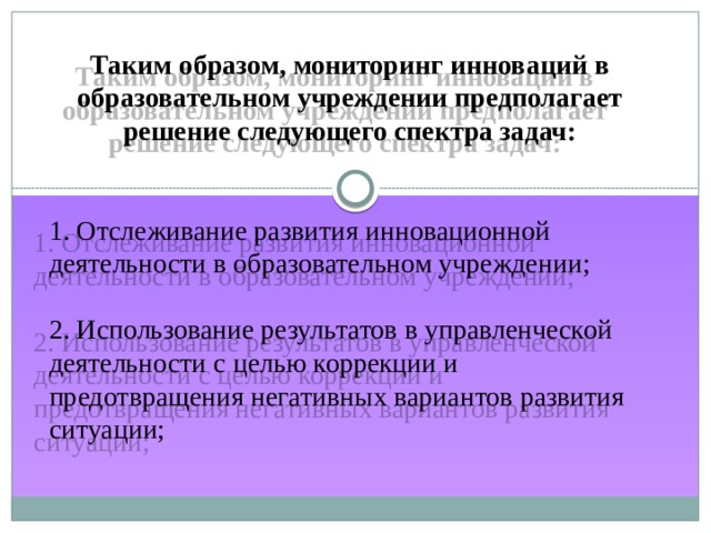 Таким образом, мониторинг инноваций в образовательном учреждении предполагает решение следующего спектра задач: 1. Отслеживание развития инновационной деятельности в образовательном учреждении; 2. Использование результатов в управленческой деятельности с целью коррекции и предотвращения негативных вариантов развития ситуации; 