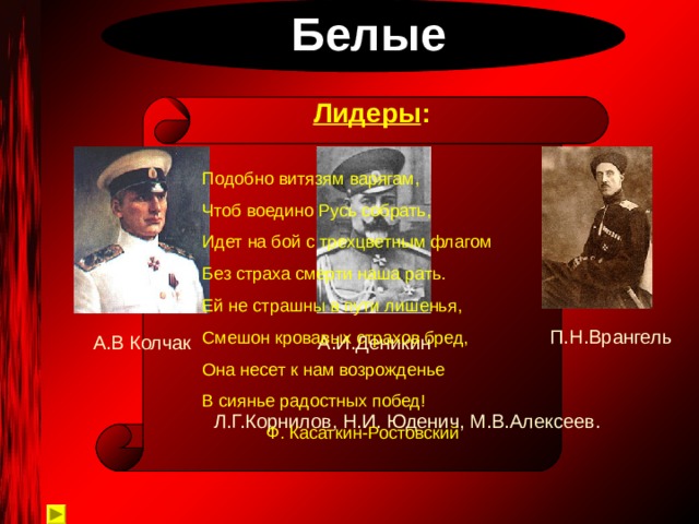  Белые Лидеры : Подобно витязям варягам, Чтоб воедино Русь собрать, Идет на бой с трехцветным флагом Без страха смерти наша рать. Ей не страшны в пути лишенья, Смешон кровавых страхов бред, Она несет к нам возрожденье В сиянье радостных побед!  Ф. Касаткин-Ростовский П.Н.Врангель А.В Колчак А.И.Деникин Л.Г.Корнилов, Н.И. Юденич, М.В.Алексеев. 