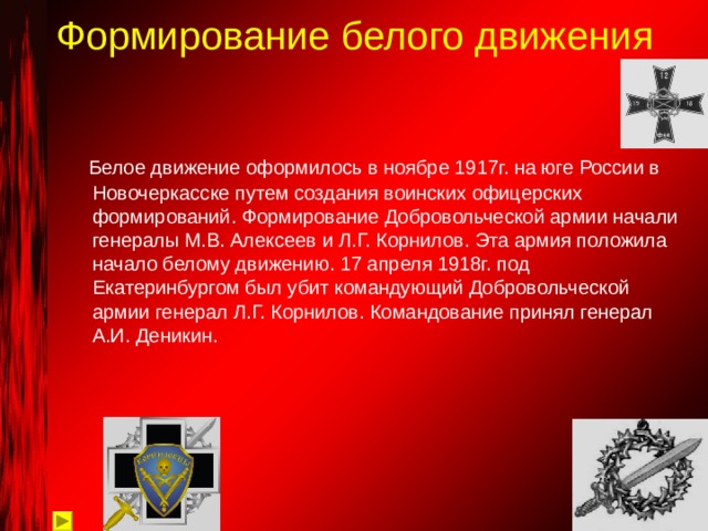 Формирование белого движения  Белое движение оформилось в ноябре 1917г. на юге России в Новочеркасске путем создания воинских офицерских формирований. Формирование Добровольческой армии начали генералы М.В. Алексеев и Л.Г. Корнилов. Эта армия положила начало белому движению. 17 апреля 1918г. под Екатеринбургом был убит командующий Добровольческой армии генерал Л.Г. Корнилов. Командование принял генерал А.И. Деникин. 