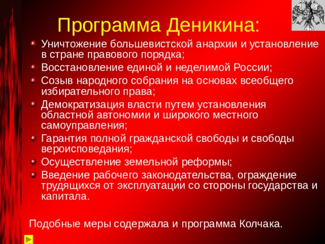 Программа Деникина: Уничтожение большевистской анархии и установление в стране правового порядка; Восстановление единой и неделимой России; Созыв народного собрания на основах всеобщего избирательного права; Демократизация власти путем установления областной автономии и широкого местного самоуправления; Гарантия полной гражданской свободы и свободы вероисповедания; Осуществление земельной реформы; Введение рабочего законодательства, ограждение трудящихся от эксплуатации со стороны государства и капитала. Подобные меры содержала и программа Колчака. 