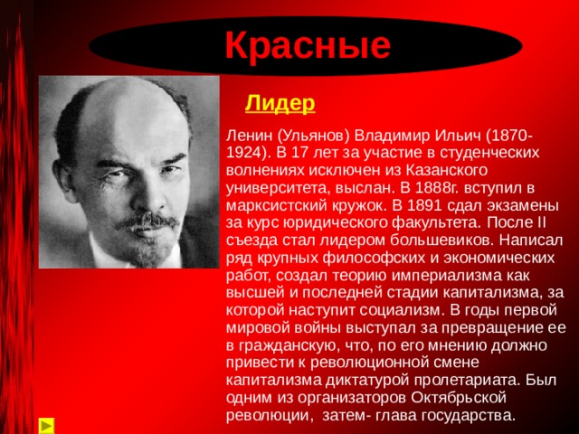  Красные Лидер  Ленин (Ульянов) Владимир Ильич (1870-1924). В 17 лет за участие в студенческих волнениях исключен из Казанского университета, выслан. В 1888г. вступил в марксистский кружок. В 1891 сдал экзамены за курс юридического факультета.  После II съезда стал лидером большевиков. Написал ряд крупных философских и экономических работ, создал теорию империализма как высшей и последней стадии капитализма, за которой наступит социализм. В годы первой мировой войны выступал за превращение ее в гражданскую, что, по его мнению должно привести к революционной смене капитализма диктатурой пролетариата. Был одним из организаторов Октябрьской революции, затем- глава государства. 