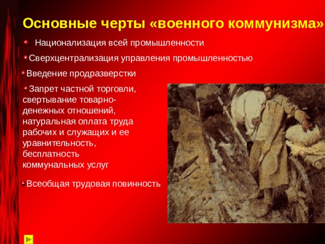 Основные черты «военного коммунизма» Национализация всей промышленности Сверхцентрализация управления промышленностью Введение продразверстки Запрет частной торговли, свертывание товарно-денежных отношений, натуральная оплата труда рабочих и служащих и ее уравнительность, бесплатность коммунальных услуг Всеобщая трудовая повинность 