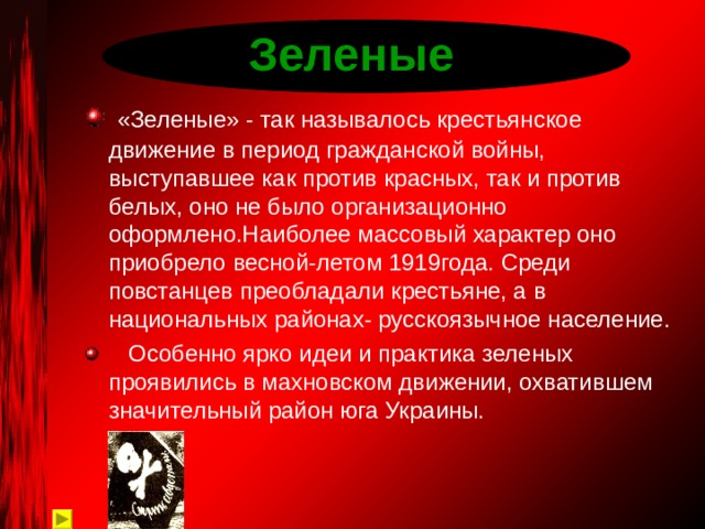Зеленые  «Зеленые» - так называлось крестьянское движение в период гражданской войны, выступавшее как против красных, так и против белых, оно не было организационно оформлено.Наиболее массовый характер оно приобрело весной-летом 1919года. Среди повстанцев преобладали крестьяне, а в национальных районах- русскоязычное население.  Особенно ярко идеи и практика зеленых проявились в махновском движении, охватившем значительный район юга Украины.  